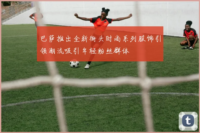 巴萨推出全新街头时尚系列服饰引领潮流吸引年轻粉丝群体