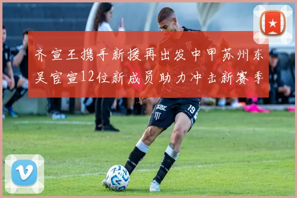 齐宣王携手新援再出发中甲苏州东吴官宣12位新成员助力冲击新赛季