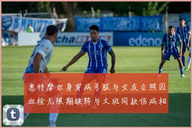 惠特摩尔身穿病号服与女友合照因血栓无限期缺阵与文班同款伤病相似