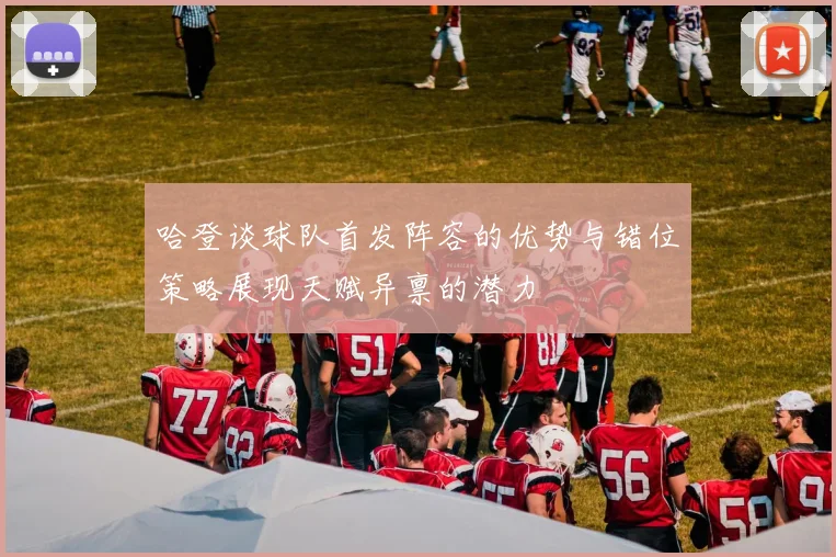 哈登谈球队首发阵容的优势与错位策略展现天赋异禀的潜力