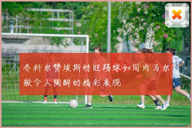 乔科尔赞埃斯特旺踢球如同内马尔般令人陶醉的精彩表现
