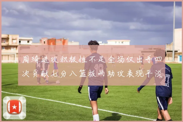 周琦进攻积极性不足全场仅出手四次贡献七分八篮板两助攻表现平淡