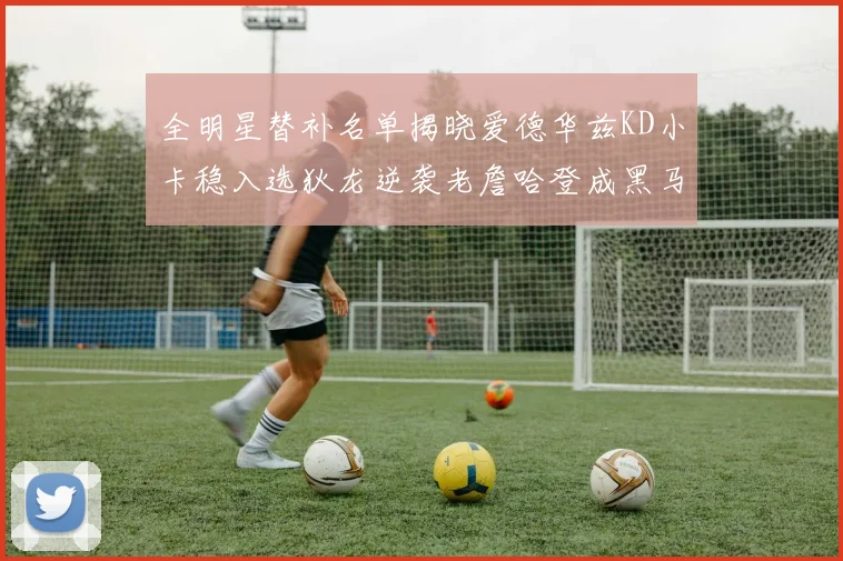 全明星替补名单揭晓爱德华兹KD小卡稳入选狄龙逆袭老詹哈登成黑马