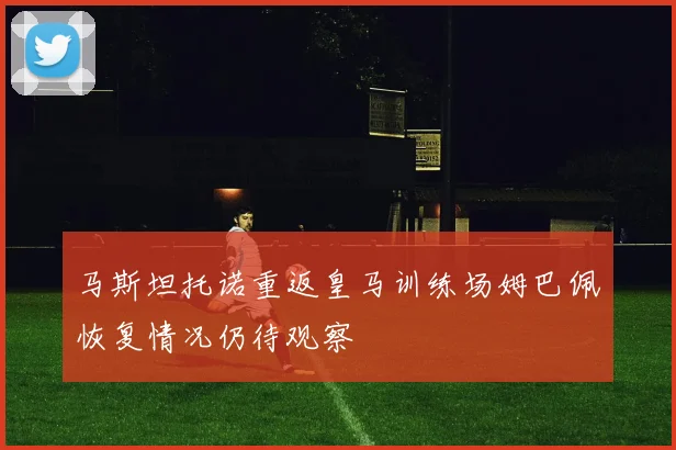 马斯坦托诺重返皇马训练场姆巴佩恢复情况仍待观察