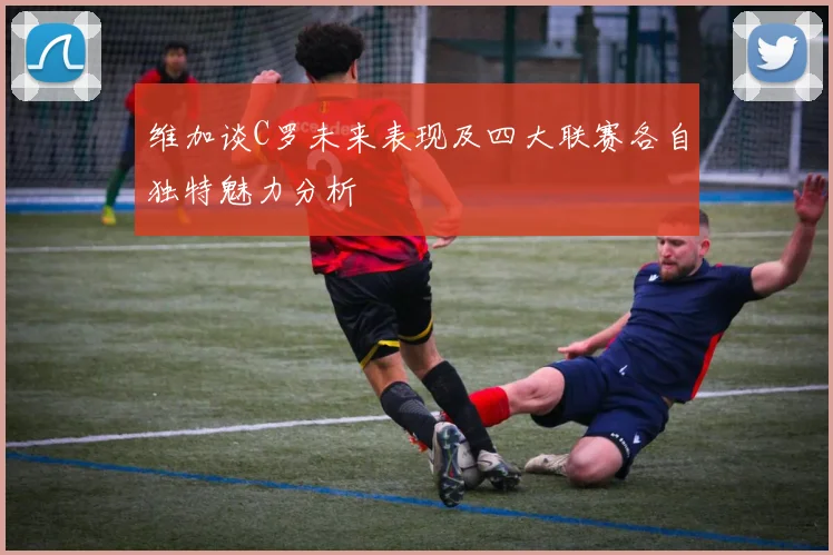 维加谈C罗未来表现及四大联赛各自独特魅力分析