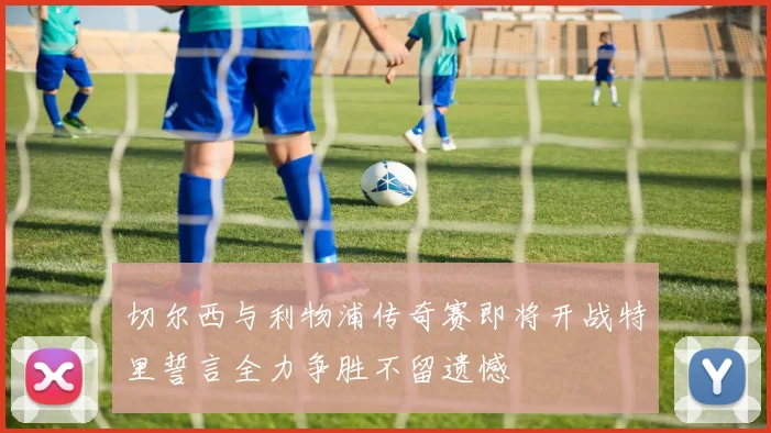 切尔西与利物浦传奇赛即将开战特里誓言全力争胜不留遗憾