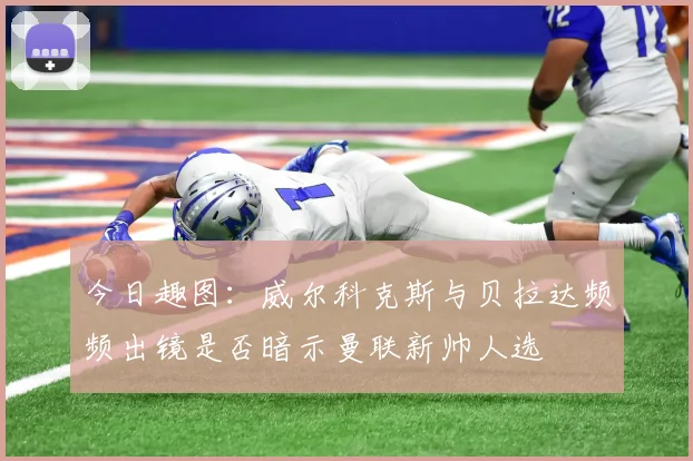 今日趣图：威尔科克斯与贝拉达频频出镜是否暗示曼联新帅人选