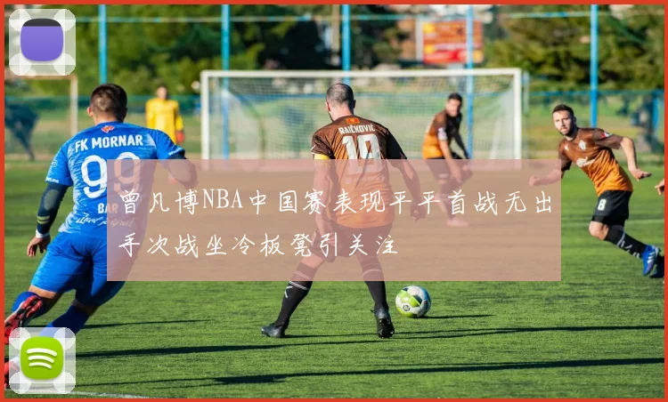 曾凡博NBA中国赛表现平平首战无出手次战坐冷板凳引关注