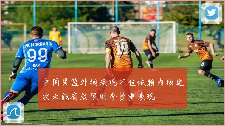 中国男篮外线表现不佳依赖内线进攻未能有效限制李贤重表现