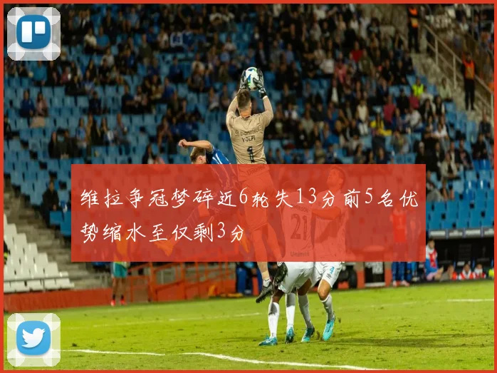 维拉争冠梦碎近6轮失13分前5名优势缩水至仅剩3分